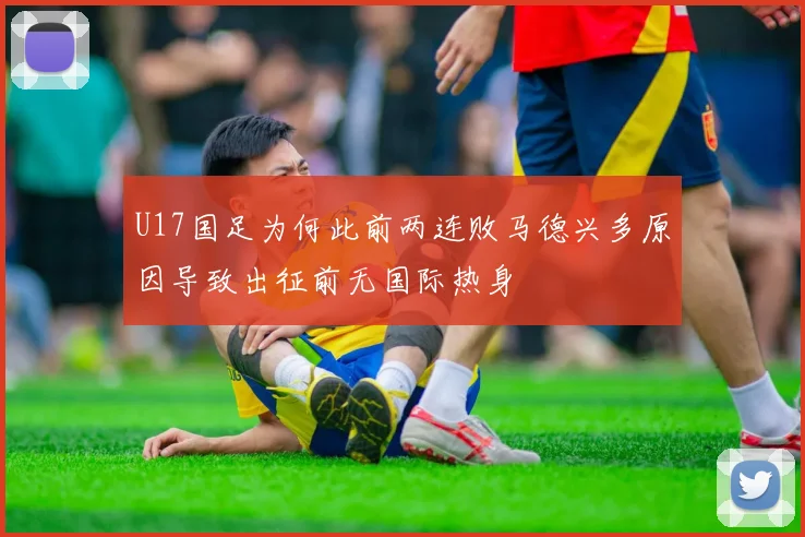 U17国足为何此前两连败马德兴多原因导致出征前无国际热身