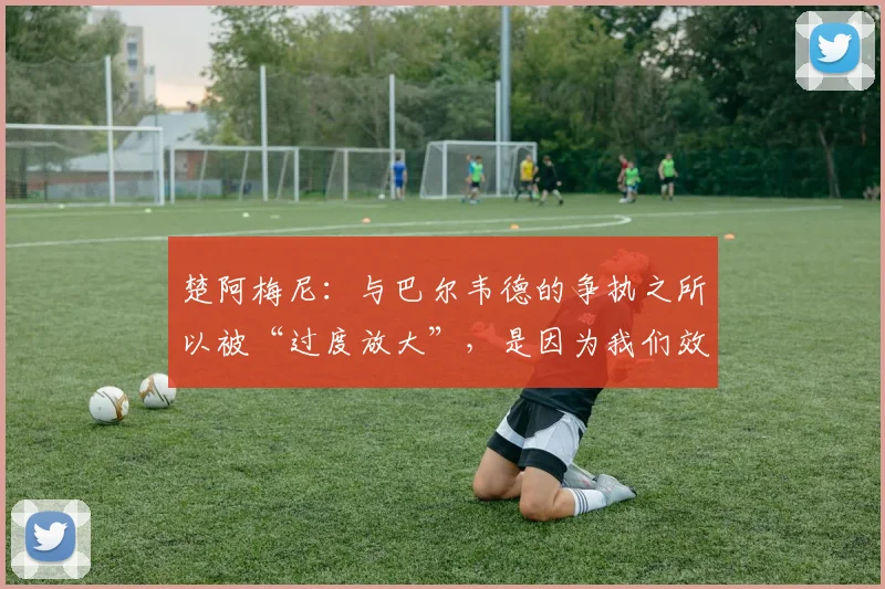 楚阿梅尼：与巴尔韦德的争执之所以被“过度放大”，是因为我们效力于皇家马德里