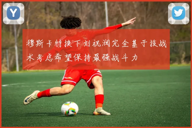 穆斯卡特换下刘祝润完全基于技战术考虑希望保持最强战斗力