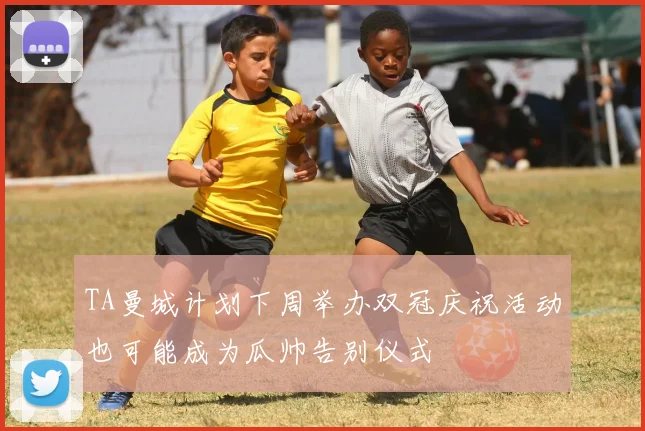 TA曼城计划下周举办双冠庆祝活动也可能成为瓜帅告别仪式