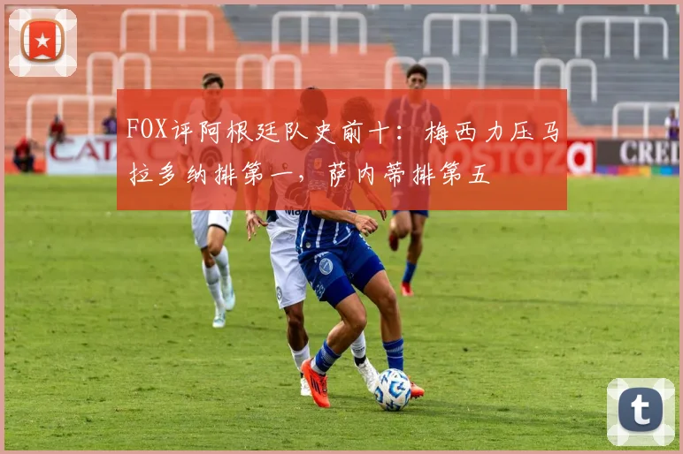 FOX评阿根廷队史前十：梅西力压马拉多纳排第一，萨内蒂排第五
